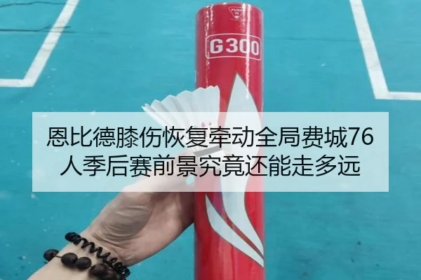 恩比德膝伤恢复牵动全局费城76人季后赛前景究竟还能走多远