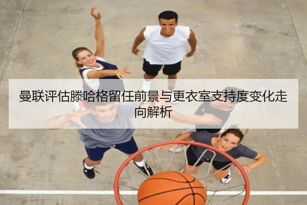 曼联评估滕哈格留任前景与更衣室支持度变化走向解析 - cc7c7.app