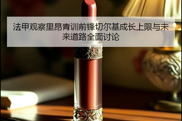 法甲观察里昂青训前锋切尔基成长上限与未来道路全面讨论 | c7c7