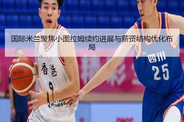 国际米兰聚焦小图拉姆续约进展与薪资结构优化布局 - cc7c7.app