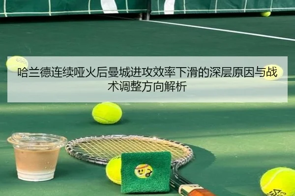哈兰德连续哑火后曼城进攻效率下滑的深层原因与战术调整方向解析