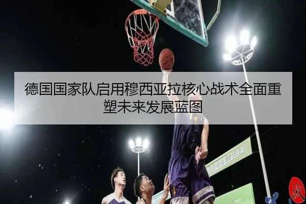 德国国家队启用穆西亚拉核心战术全面重塑未来发展蓝图 | cc7c7.app