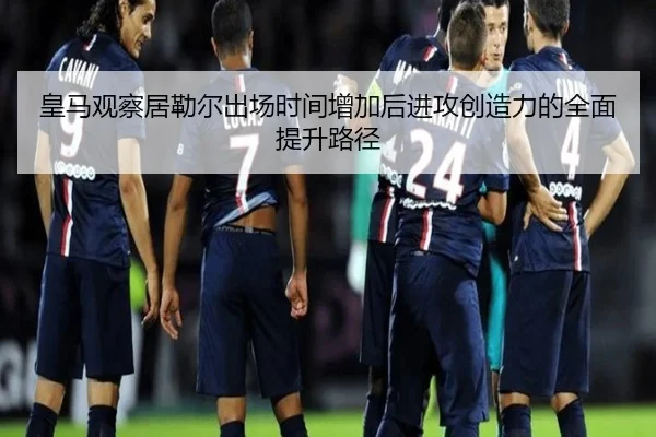 皇马观察居勒尔出场时间增加后进攻创造力的全面提升路径 | c7c7